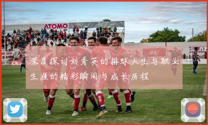 深度探讨刘秀英的排球人生与职业生涯的精彩瞬间与成长历程