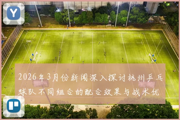 2026年3月份新闻深入探讨杭州乒乓球队不同组合的配合效果与战术优势分析