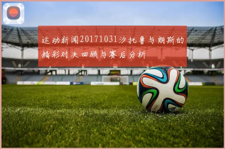 运动新闻20171031沙托鲁与朗斯的精彩对决回顾与赛后分析