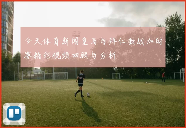 今天体育新闻皇马与拜仁激战加时赛精彩视频回顾与分析