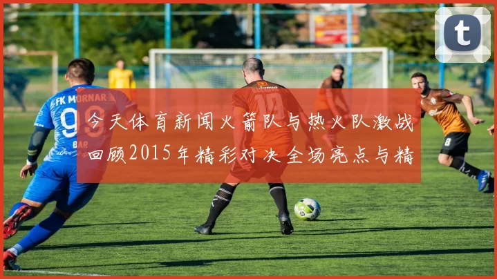 今天体育新闻火箭队与热火队激战回顾2015年精彩对决全场亮点与精彩瞬间解析