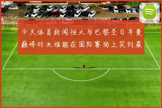 今天体育新闻恒大与巴黎圣日耳曼巅峰对决谁能在国际赛场上笑到最后