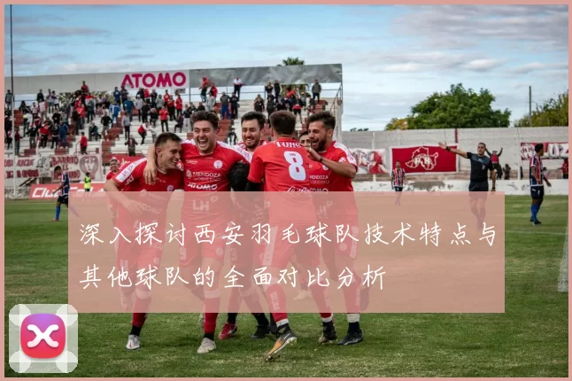 深入探讨西安羽毛球队技术特点与其他球队的全面对比分析